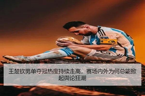 王楚钦男单夺冠热度持续走高，赛场内外为何总能掀起舆论狂潮