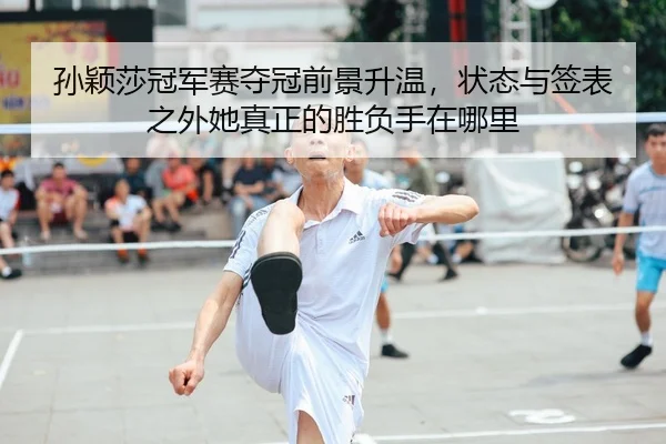 孙颖莎冠军赛夺冠前景升温，状态与签表之外她真正的胜负手在哪里